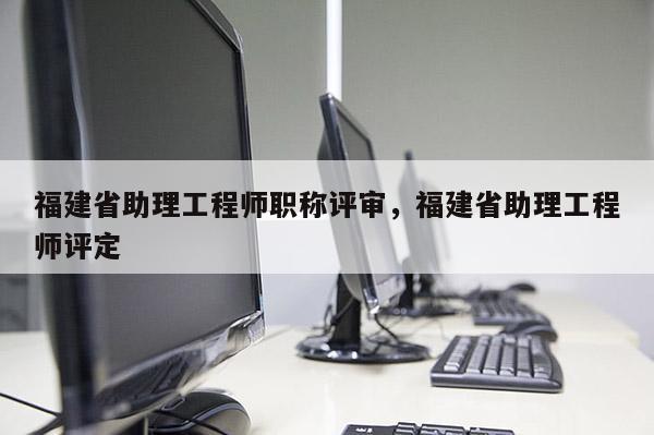 福建省助理工程師職稱評審，福建省助理工程師評定