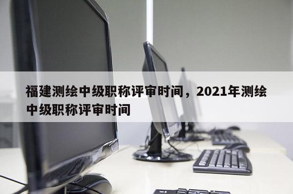 福建測繪中級職稱評審時間，2021年測繪中級職稱評審時間