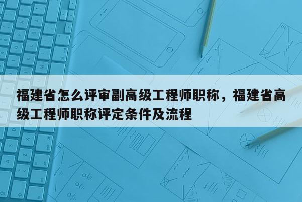 福建省怎么評審副高級工程師職稱，福建省高級工程師職稱評定條件及流程