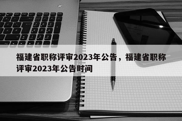 福建省職稱評審2023年公告，福建省職稱評審2023年公告時間