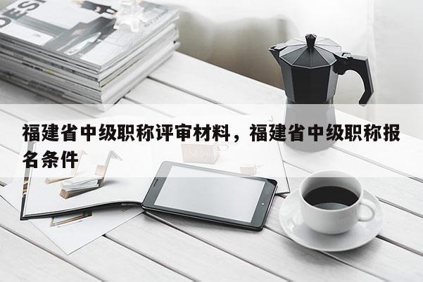 福建省中級職稱評審材料，福建省中級職稱報(bào)名條件