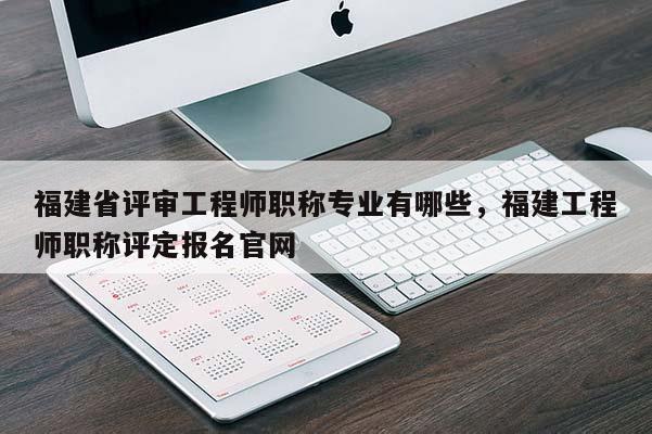 福建省評審工程師職稱專業(yè)有哪些，福建工程師職稱評定報名官網(wǎng)