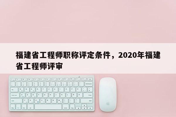 福建省工程師職稱評定條件，2020年福建省工程師評審