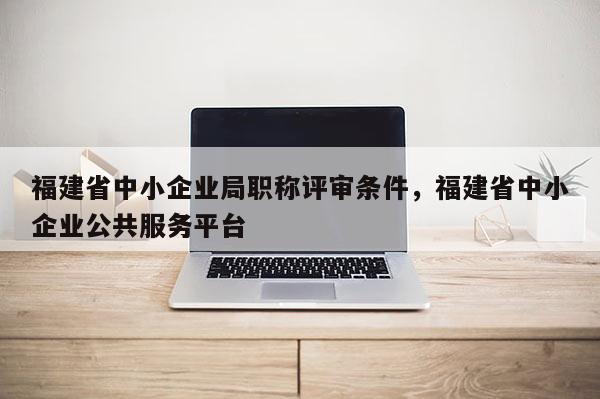 福建省中小企業(yè)局職稱評審條件，福建省中小企業(yè)公共服務(wù)平臺