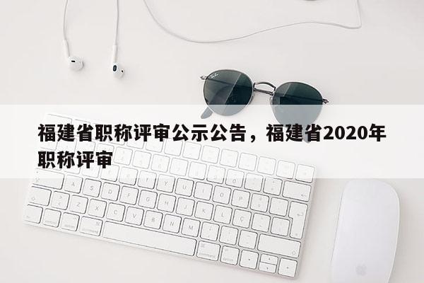 福建省職稱評(píng)審公示公告，福建省2020年職稱評(píng)審