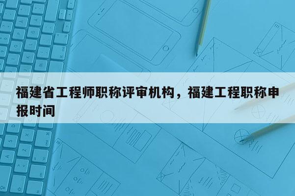 福建省工程師職稱評審機構，福建工程職稱申報時間