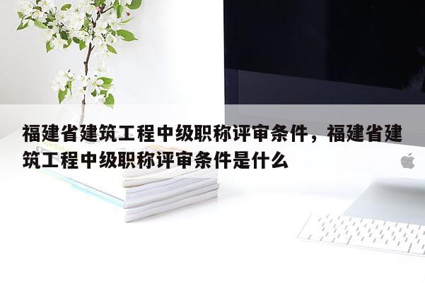 福建省建筑工程中級職稱評審條件，福建省建筑工程中級職稱評審條件是什么