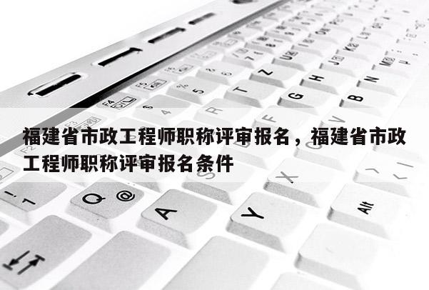 福建省市政工程師職稱評審報名，福建省市政工程師職稱評審報名條件