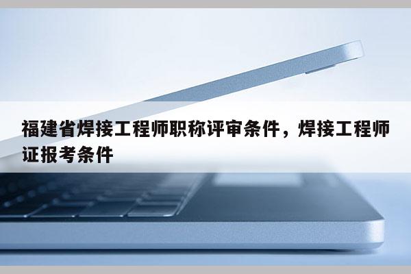 福建省焊接工程師職稱評審條件，焊接工程師證報考條件