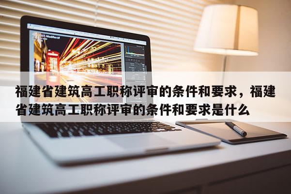 福建省建筑高工職稱評(píng)審的條件和要求，福建省建筑高工職稱評(píng)審的條件和要求是什么