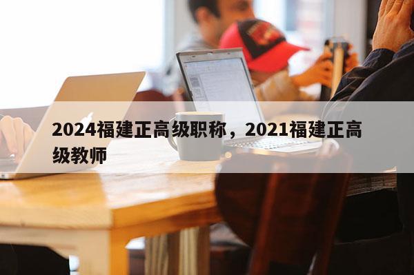 2024福建正高級職稱，2021福建正高級教師