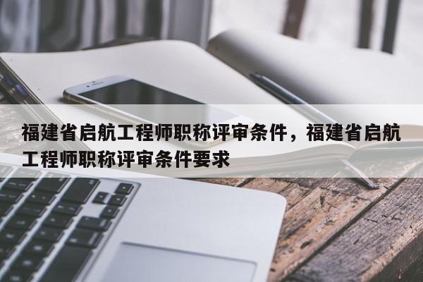 福建省啟航工程師職稱評審條件，福建省啟航工程師職稱評審條件要求