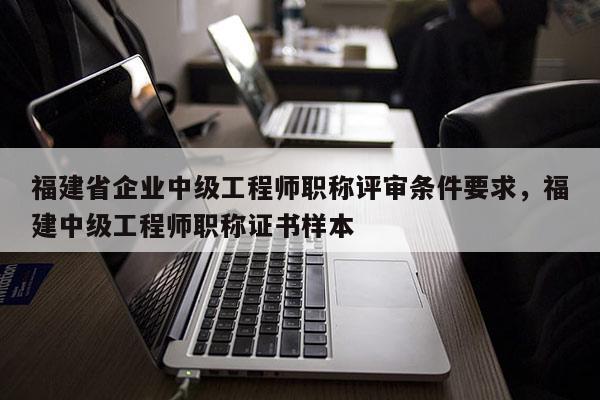 福建省企業(yè)中級工程師職稱評審條件要求，福建中級工程師職稱證書樣本