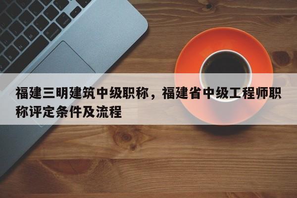 福建三明建筑中級職稱，福建省中級工程師職稱評定條件及流程