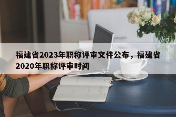 福建省2023年職稱評審文件公布，福建省2020年職稱評審時間