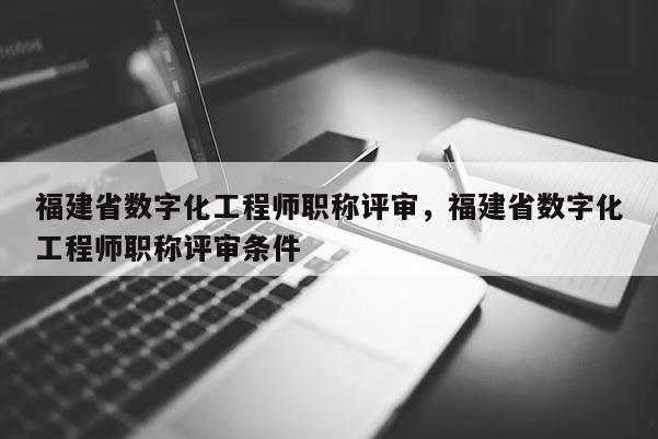 福建省數(shù)字化工程師職稱評審，福建省數(shù)字化工程師職稱評審條件