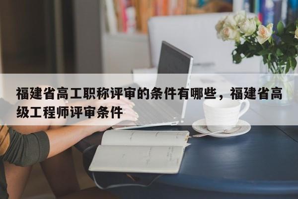 福建省高工職稱評審的條件有哪些，福建省高級工程師評審條件