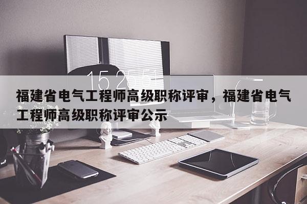 福建省電氣工程師高級職稱評審，福建省電氣工程師高級職稱評審公示