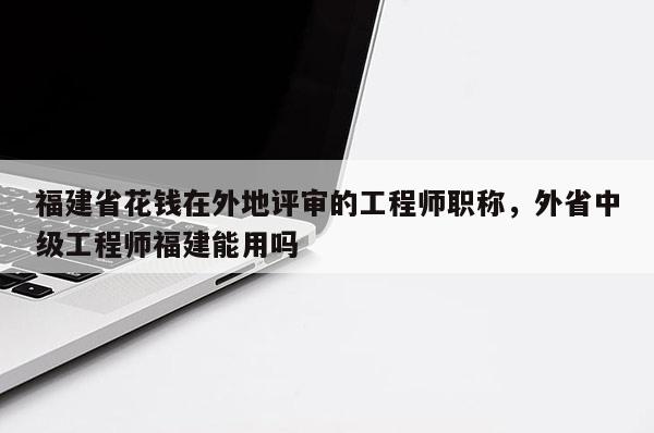 福建省花錢在外地評(píng)審的工程師職稱，外省中級(jí)工程師福建能用嗎