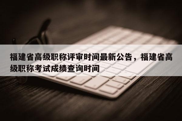 福建省高級職稱評審時間最新公告，福建省高級職稱考試成績查詢時間