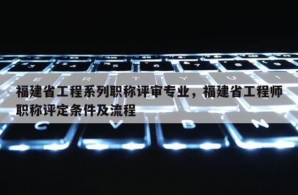 福建省工程系列職稱評(píng)審專業(yè),福建省工程師職稱評(píng)定條件及流程