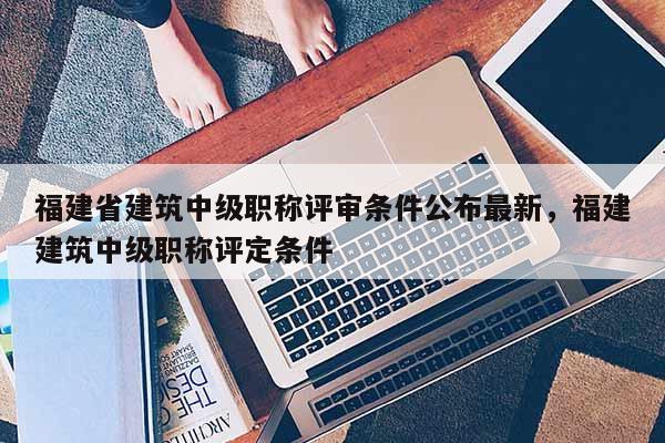 福建省建筑中級職稱評審條件公布最新，福建建筑中級職稱評定條件