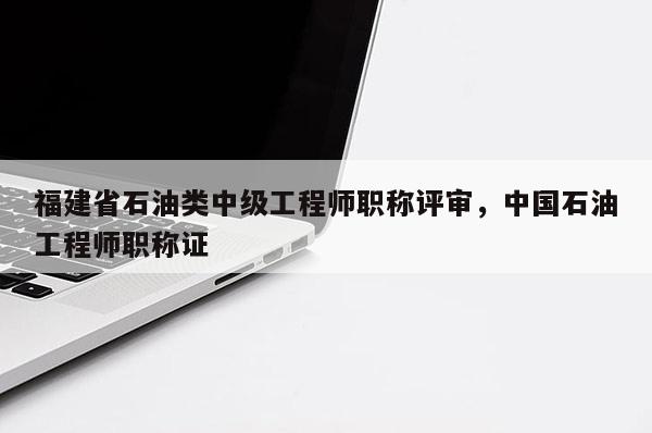 福建省石油類中級工程師職稱評審，中國石油工程師職稱證