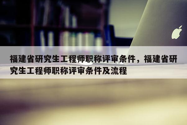 福建省研究生工程師職稱評審條件，福建省研究生工程師職稱評審條件及流程