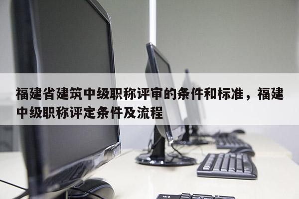 福建省建筑中級職稱評審的條件和標準，福建中級職稱評定條件及流程