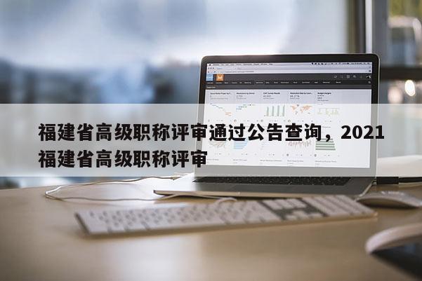 福建省高級職稱評審?fù)ㄟ^公告查詢，2021福建省高級職稱評審