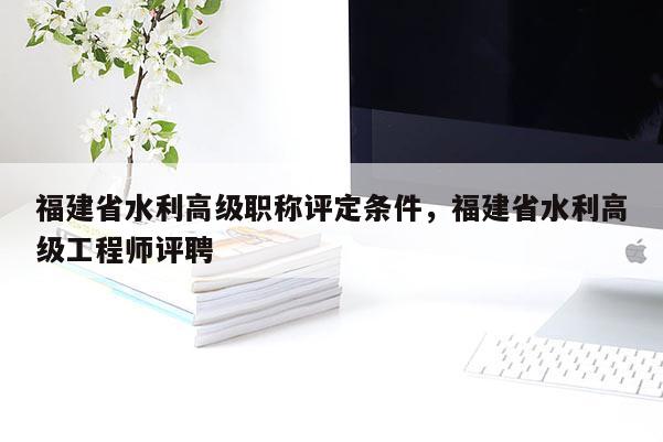 福建省水利高級(jí)職稱評(píng)定條件，福建省水利高級(jí)工程師評(píng)聘