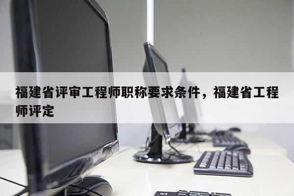 福建省評審工程師職稱要求條件，福建省工程師評定