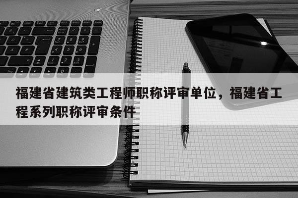 福建省建筑類工程師職稱評審單位，福建省工程系列職稱評審條件