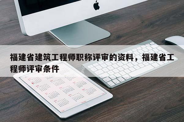 福建省建筑工程師職稱評(píng)審的資料，福建省工程師評(píng)審條件