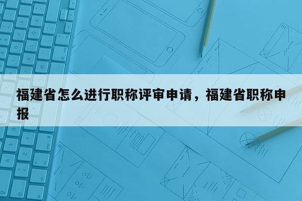 福建省怎么進(jìn)行職稱評(píng)審申請(qǐng)，福建省職稱申報(bào)