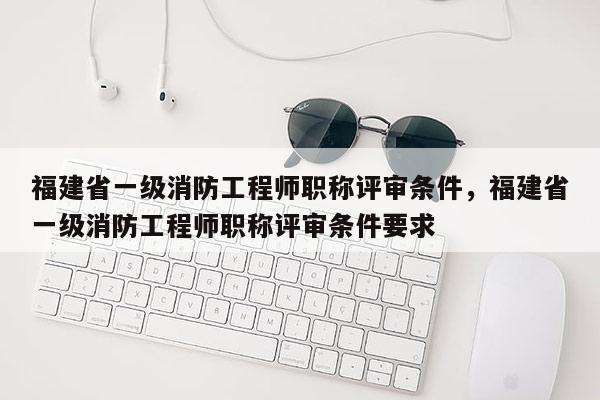 福建省一級(jí)消防工程師職稱評(píng)審條件，福建省一級(jí)消防工程師職稱評(píng)審條件要求