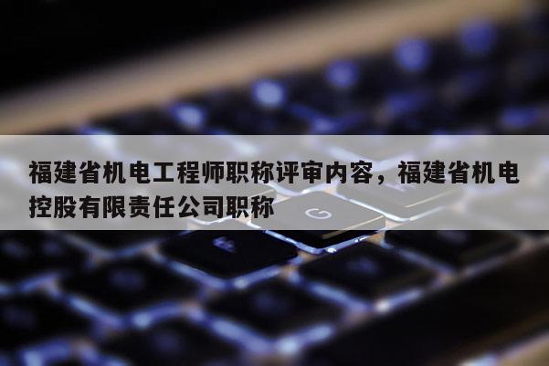 福建省機電工程師職稱評審內(nèi)容，福建省機電控股有限責任公司職稱