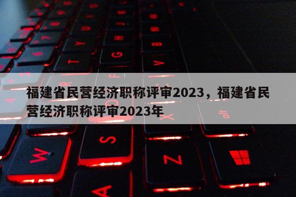 福建省民營經(jīng)濟職稱評審2023，福建省民營經(jīng)濟職稱評審2023年