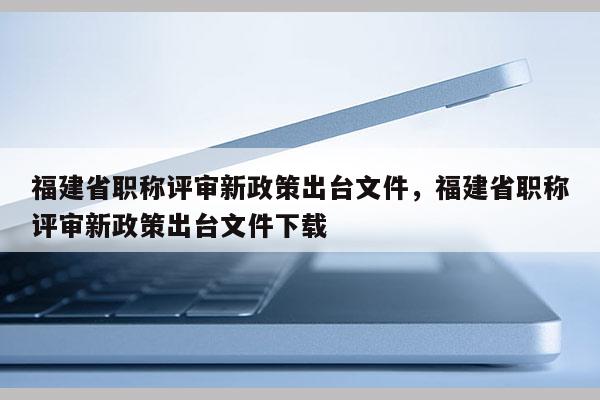 福建省職稱評(píng)審新政策出臺(tái)文件，福建省職稱評(píng)審新政策出臺(tái)文件下載