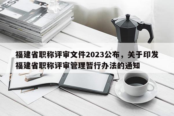 福建省職稱評(píng)審文件2023公布，關(guān)于印發(fā)福建省職稱評(píng)審管理暫行辦法的通知