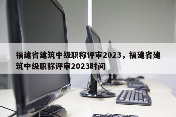 福建省建筑中級(jí)職稱評(píng)審2023，福建省建筑中級(jí)職稱評(píng)審2023時(shí)間