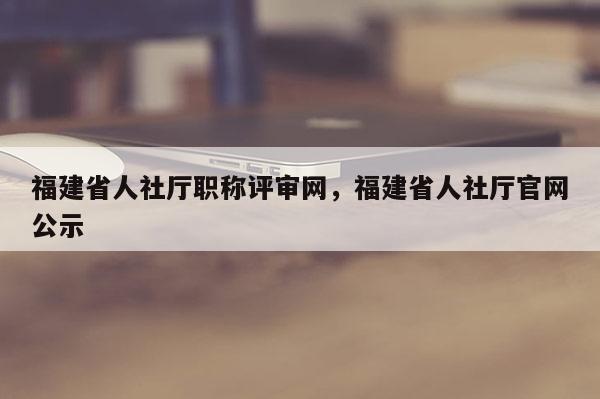 福建省人社廳職稱評審網(wǎng)，福建省人社廳官網(wǎng)公示